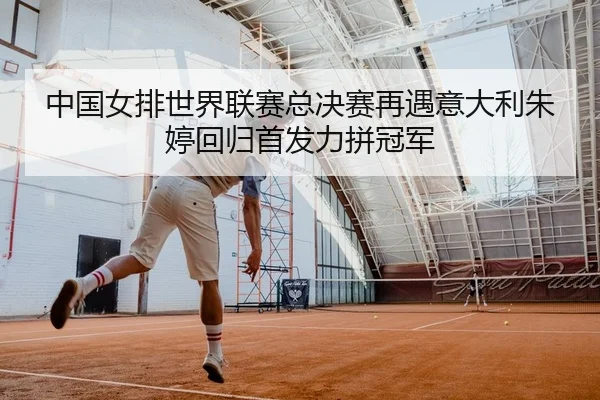 中国女排世界联赛总决赛再遇意大利朱婷回归首发力拼冠军